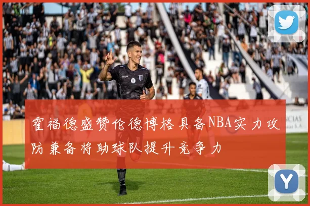 霍福德盛赞伦德博格具备NBA实力攻防兼备将助球队提升竞争力