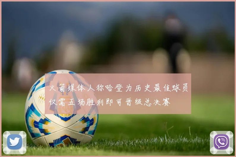 火箭媒体人称哈登为历史最佳球员仅需五场胜利即可晋级总决赛