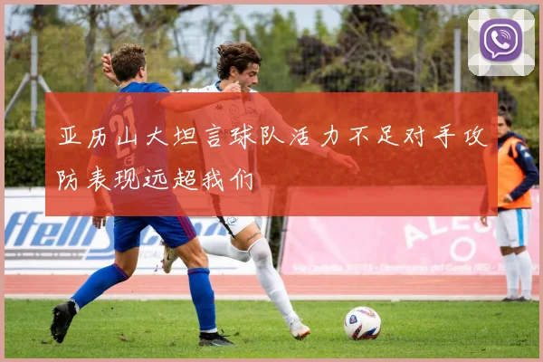 亚历山大坦言球队活力不足对手攻防表现远超我们