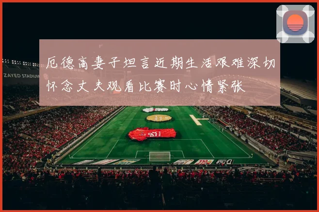 厄德高妻子坦言近期生活艰难深切怀念丈夫观看比赛时心情紧张