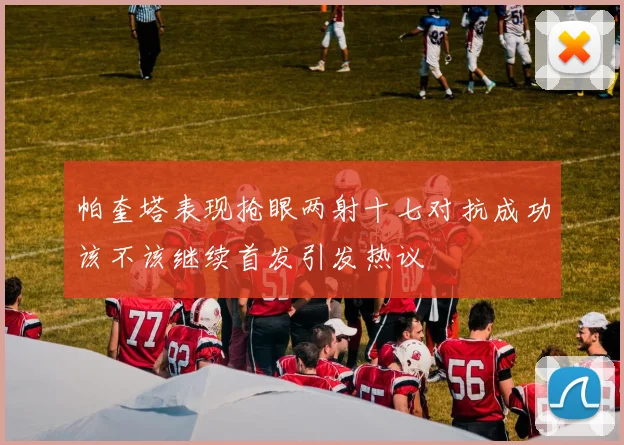 帕奎塔表现抢眼两射十七对抗成功该不该继续首发引发热议