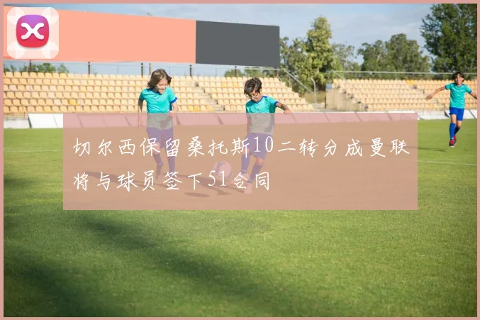 切尔西保留桑托斯10二转分成曼联将与球员签下51合同