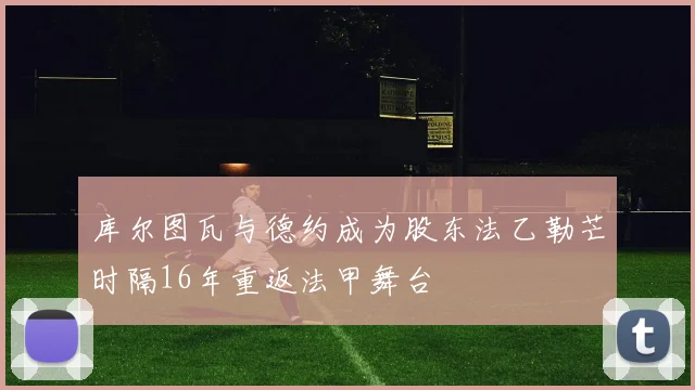 库尔图瓦与德约成为股东法乙勒芒时隔16年重返法甲舞台