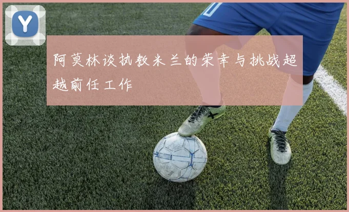 阿莫林谈执教米兰的荣幸与挑战超越前任工作