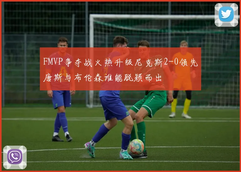 FMVP争夺战火热升级尼克斯2-0领先唐斯与布伦森谁能脱颖而出