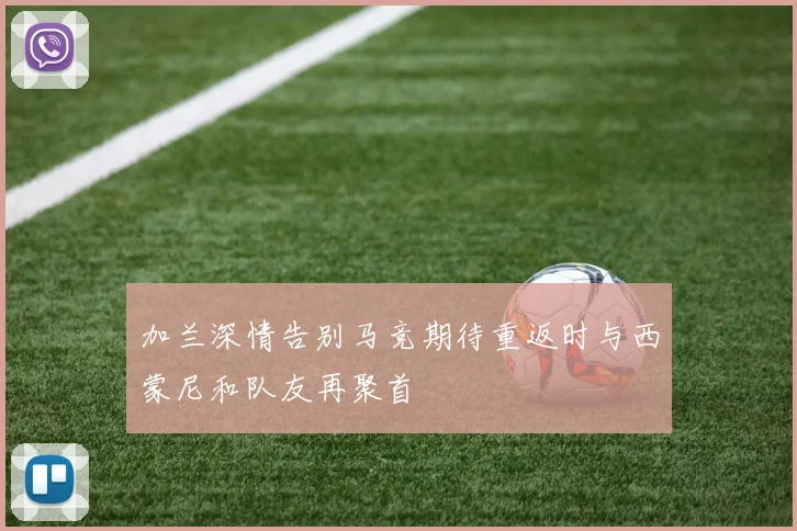 加兰深情告别马竞期待重返时与西蒙尼和队友再聚首