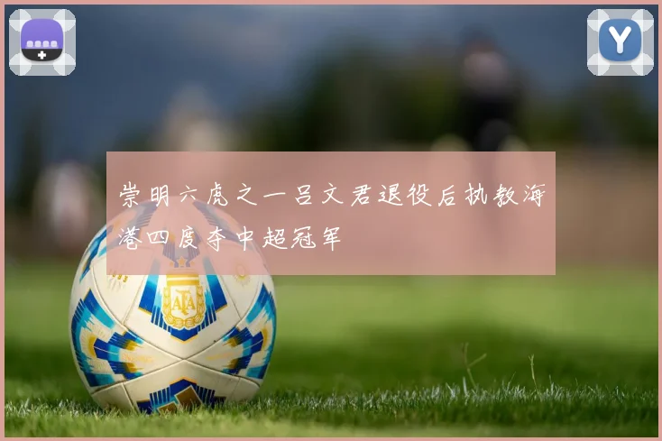 崇明六虎之一吕文君退役后执教海港四度夺中超冠军