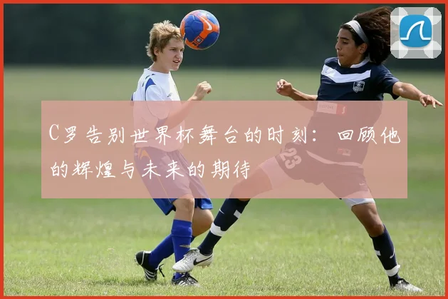 C罗告别世界杯舞台的时刻：回顾他的辉煌与未来的期待