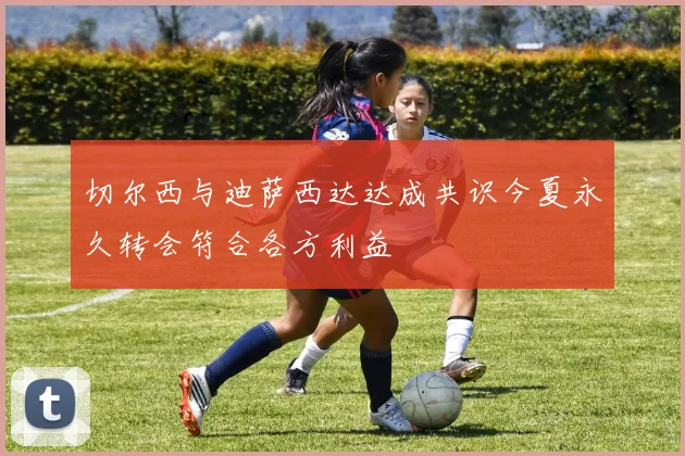切尔西与迪萨西达达成共识今夏永久转会符合各方利益