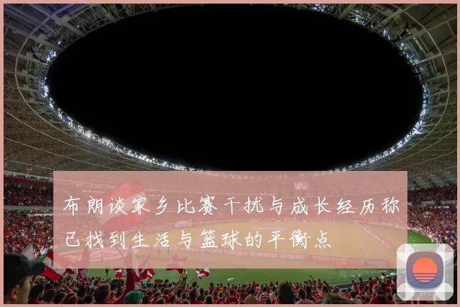布朗谈家乡比赛干扰与成长经历称已找到生活与篮球的平衡点