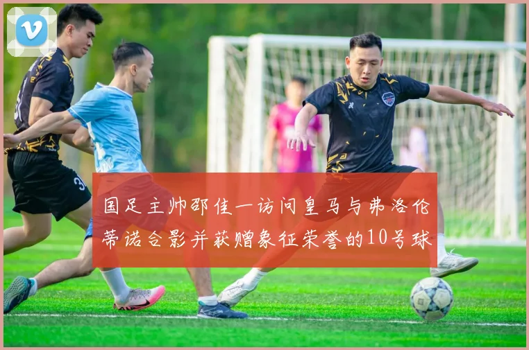 国足主帅邵佳一访问皇马与弗洛伦蒂诺合影并获赠象征荣誉的10号球衣