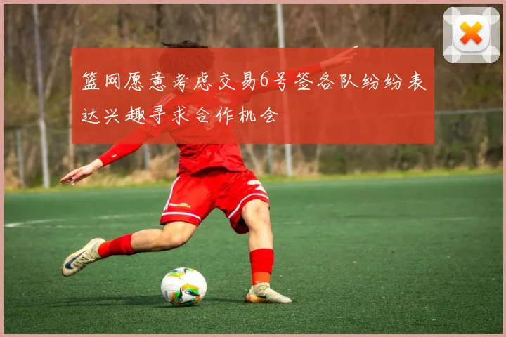 篮网愿意考虑交易6号签各队纷纷表达兴趣寻求合作机会