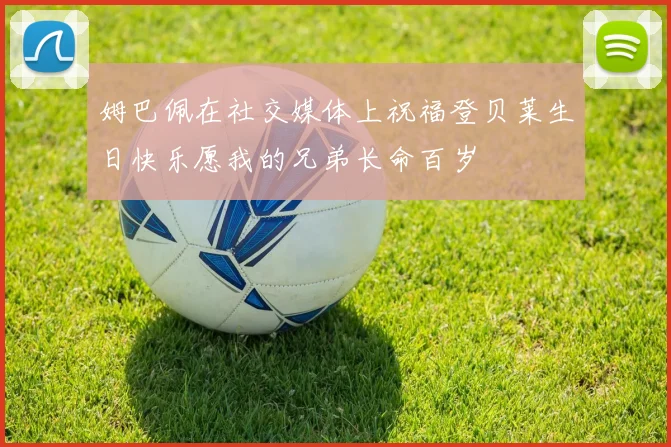 姆巴佩在社交媒体上祝福登贝莱生日快乐愿我的兄弟长命百岁