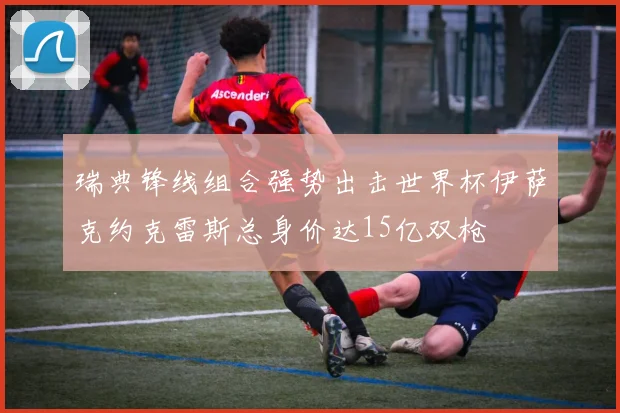 瑞典锋线组合强势出击世界杯伊萨克约克雷斯总身价达15亿双枪