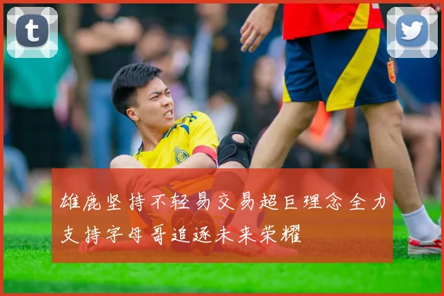 雄鹿坚持不轻易交易超巨理念全力支持字母哥追逐未来荣耀