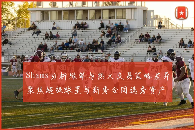 Shams分析绿军与热火交易策略差异聚焦超级球星与新秀合同选秀资产