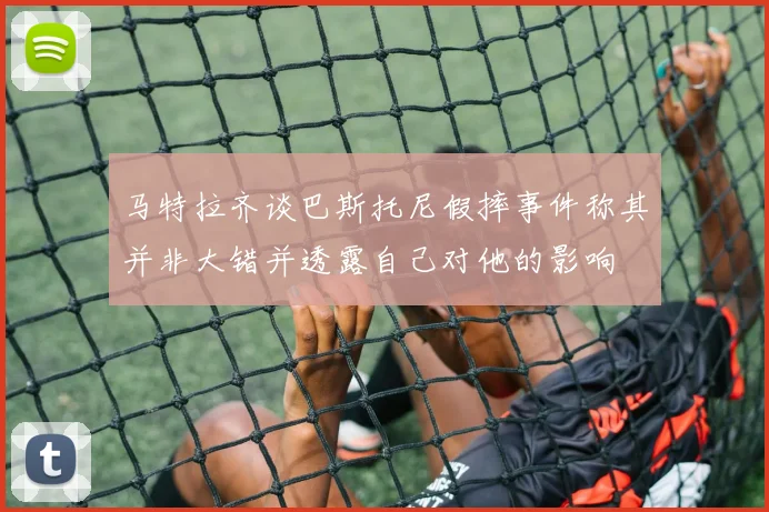 马特拉齐谈巴斯托尼假摔事件称其并非大错并透露自己对他的影响