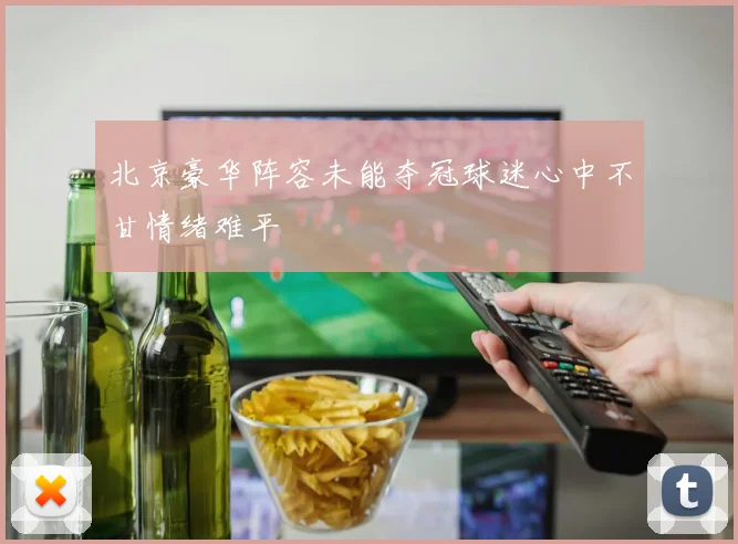 北京豪华阵容未能夺冠球迷心中不甘情绪难平
