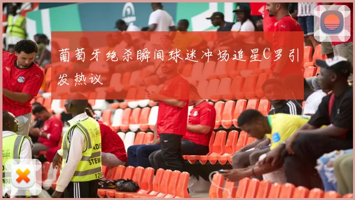 葡萄牙绝杀瞬间球迷冲场追星C罗引发热议