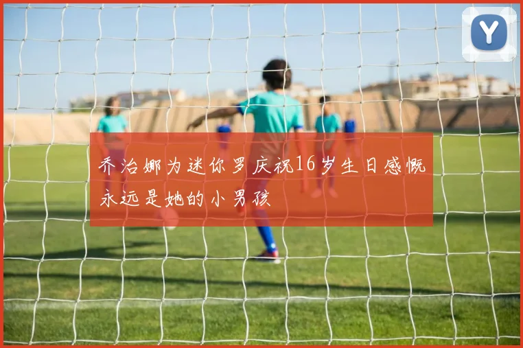 乔治娜为迷你罗庆祝16岁生日感慨永远是她的小男孩