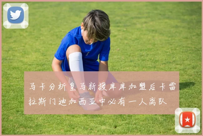 马卡分析皇马新援库库加盟后卡雷拉斯门迪加西亚中必有一人离队