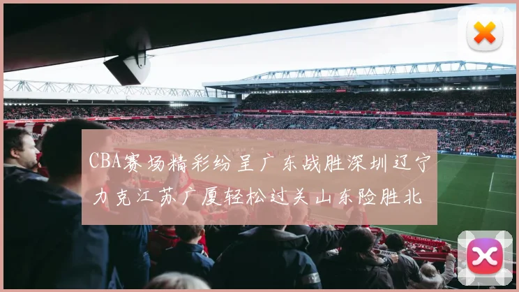 CBA赛场精彩纷呈广东战胜深圳辽宁力克江苏广厦轻松过关山东险胜北京