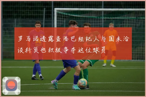 罗马诺透露查洛巴经纪人与国米洽谈科莫也积极争夺这位球员