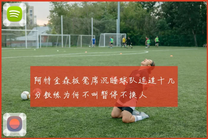 阿特金森板凳席沉睡球队连追十几分教练为何不叫暂停不换人