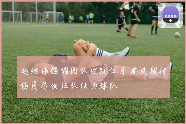 赵继伟强调团队攻防体系建设期待伤员尽快归队助力球队