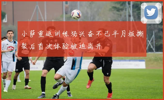 小萨重返训练场兴奋不已半月板撕裂后首次体验被迫离开