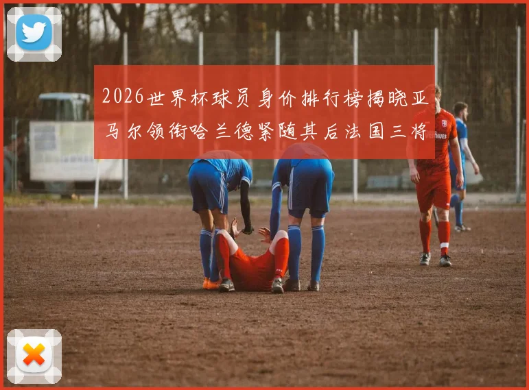 2026世界杯球员身价排行榜揭晓亚马尔领衔哈兰德紧随其后法国三将入围