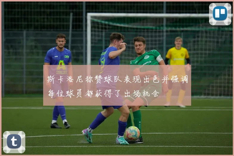 斯卡洛尼称赞球队表现出色并强调每位球员都获得了出场机会