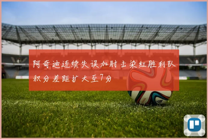 阿奇迪连续失误加肘击染红胜利队积分差距扩大至7分