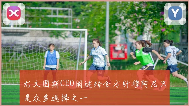 尤文图斯CEO阐述转会方针穆阿尼只是众多选择之一